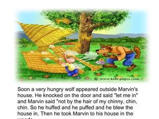 Soon a very hungry wolf appeared outside Marvin's
house. He knocked on the door and said "let me in"
and Marvin said "not by the hair of my chinny, chin,
chin. So he huffed and he puffed and he blew the
house in. Then he took Marvin to his house in the
 