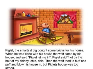 Piglet, the smartest pig bought some bricks for his house.
When he was done with his house the wolf came by his
house, and said "Piglet let me in", Piglet said "not by the
hair of my chinny, chin, chin. Then the wolf tried to huff and
puff and blow his house in, but Piglets house was too
strong.
 