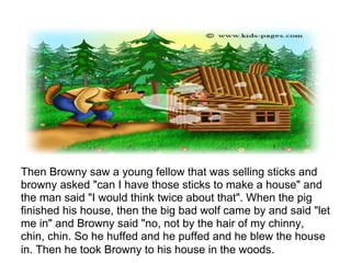 Then Browny saw a young fellow that was selling sticks and
browny asked "can I have those sticks to make a house" and
the man said "I would think twice about that". When the pig
finished his house, then the big bad wolf came by and said "let
me in" and Browny said "no, not by the hair of my chinny,
chin, chin. So he huffed and he puffed and he blew the house
in. Then he took Browny to his house in the woods.
 