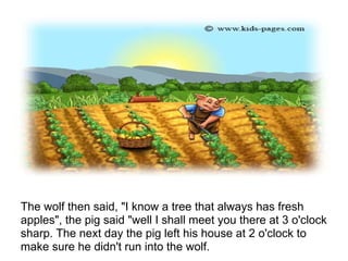 The wolf then said, "I know a tree that always has fresh
apples", the pig said "well I shall meet you there at 3 o'clock
sharp. The next day the pig left his house at 2 o'clock to
make sure he didn't run into the wolf.
 