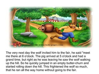 The very next day the wolf invited him to the fair, he said "meet
me there at 6 o'clock. The pig arrived at 5 o'clock and had a
grand time, but right as he was leaving he saw the wolf walking
up the hill. So he quickly jumped in an empty butter-churn and
started rolling down the hill. This frightened the wolf so much,
that he ran all the way home without going to the fair.
 