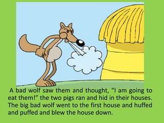 A bad wolf saw them and thought, “I am going to
eat them!” the two pigs ran and hid in their houses.
The big bad wolf went to the first house and huffed
and puffed and blew the house down.
 