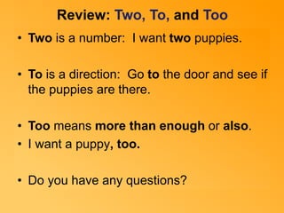 Review: Two, To, and Too 
• Two is a number: I want two puppies. 
• To is a direction: Go to the door and see if 
the puppies are there. 
• Too means more than enough or also. 
• I want a puppy, too. 
• Do you have any questions? 
 