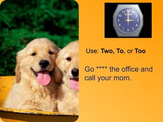 To 
Use: Two, To, or Too 
Go **** the office and 
call your mom. 
 