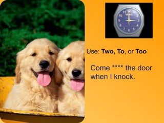 To 
Use: Two, To, or Too 
Come **** the door 
when I knock. 
 