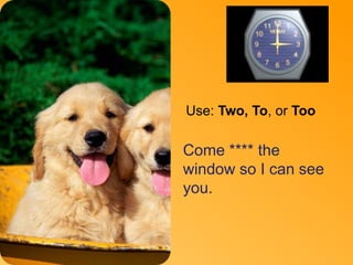 To 
Use: Two, To, or Too 
Come **** the 
window so I can see 
you. 
 