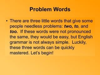 Problem Words 
• There are three little words that give some 
people needless problems: two, to, and 
too. If these words were not pronounced 
the same, they would be easy, but English 
grammar is not always simple. Luckily, 
these three words can be quickly 
mastered. Let’s begin! 
 