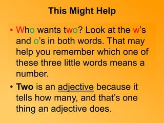 This Might Help 
• Who wants two? Look at the w’s 
and o’s in both words. That may 
help you remember which one of 
these three little words means a 
number. 
• Two is an adjective because it 
tells how many, and that’s one 
thing an adjective does. 
 