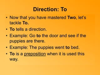 Direction: To 
• Now that you have mastered Two, let’s 
tackle To. 
• To tells a direction. 
• Example: Go to the door and see if the 
puppies are there. 
• Example: The puppies went to bed. 
• To is a preposition when it is used this 
way. 
 