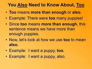 You Also Need to Know About, Too 
• Too means more than enough or also. 
• Example: There were too many puppies! 
• Since too means more than enough, this 
sentence means we have more than 
enough puppies. 
• Now, let’s look at how we use too to mean 
also. 
• Example: I want a puppy, too. 
• Example: I want a puppy, also. 
 