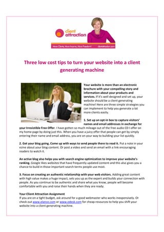 Three low cost tips to turn your website into a client
                   generating machine

                                                 Your website is more than an electronic
                                                 brochure with your compelling story and
                                                 information about your products and
                                                 services. If it’s well designed and set up, your
                                                 website should be a client generating
                                                 machine! Here are three simple strategies you
                                                 can implement to help you generate a lot
                                                 more clients easily.

                                                  1. Set up an opt-in box to capture visitors’
                                                  names and email addresses in exchange for
your Irresistible Free Offer. I have gotten so much mileage out of the free audio CD I offer on
my home page by doing just this. When you have a juicy offer that people can get by simply
entering their name and email address, you are on your way to building your list quickly.

2. Get your blog going. Come up with ways to send people there to read it. Put a note in your
ezine about your blog content. Or post a video and send an email with a link encouraging
readers to watch it.

An active blog also helps you with search engine optimization to improve your website’s
ranking. Google likes websites that have frequently updated content and this also gives you a
chance to build in those important search terms people use most.

3. Focus on creating an authentic relationship with your web visitors. Adding great content
with high value makes a huge impact, sets you up as the expert and builds your connection with
people. As you continue to be authentic and share what you know, people will become
comfortable with you and raise their hands when they are ready.

Your Client Attraction Assignment
If you are on a tight budget, ask around for a good webmaster who works inexpensively. Or
check out www.elance.com or www.odesk.com for cheap resources to help you shift your
website into a client generating machine.
 