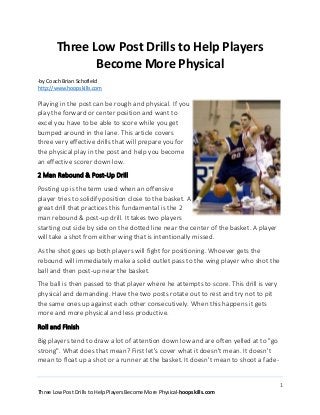 1
Three Low Post Drills to Help Players Become More Physical-hoopskills.com
Three Low Post Drills to Help Players
Become More Physical
-by Coach Brian Schofield
http://www.hoopskills.com
Playing in the post can be rough and physical. If you
play the forward or center position and want to
excel you have to be able to score while you get
bumped around in the lane. This article covers
three very effective drills that will prepare you for
the physical play in the post and help you become
an effective scorer down low.
2 Man Rebound & Post-Up Drill
Posting up is the term used when an offensive
player tries to solidify position close to the basket. A
great drill that practices this fundamental is the 2
man rebound & post-up drill. It takes two players
starting out side by side on the dotted line near the center of the basket. A player
will take a shot from either wing that is intentionally missed.
As the shot goes up both players will fight for positioning. Whoever gets the
rebound will immediately make a solid outlet pass to the wing player who shot the
ball and then post-up near the basket.
The ball is then passed to that player where he attempts to score. This drill is very
physical and demanding. Have the two posts rotate out to rest and try not to pit
the same ones up against each other consecutively. When this happens it gets
more and more physical and less productive.
Roll and Finish
Big players tend to draw a lot of attention down low and are often yelled at to "go
strong". What does that mean? First let's cover what it doesn't mean. It doesn't
mean to float up a shot or a runner at the basket. It doesn't mean to shoot a fade-
 