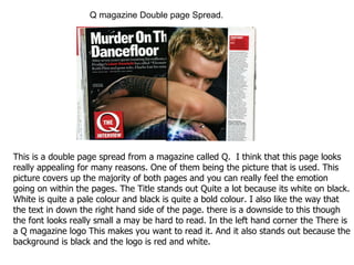 This is a double page spread from a magazine called Q.  I think that this page looks really appealing for many reasons. One of them being the picture that is used. This picture covers up the majority of both pages and you can really feel the emotion going on within the pages. The Title stands out Quite a lot because its white on black. White is quite a pale colour and black is quite a bold colour. I also like the way that the text in down the right hand side of the page. there is a downside to this though the font looks really small a may be hard to read. In the left hand corner the There is a Q magazine logo This makes you want to read it. And it also stands out because the background is black and the logo is red and white. Q magazine Double page Spread. 
