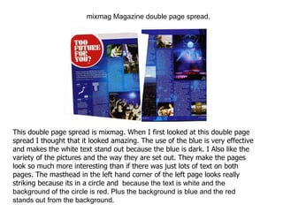 mixmag Magazine double page spread. This double page spread is mixmag. When I first looked at this double page spread I thought that it looked amazing. The use of the blue is very effective and makes the white text stand out because the blue is dark. I Also like the variety of the pictures and the way they are set out. They make the pages look so much more interesting than if there was just lots of text on both pages. The masthead in the left hand corner of the left page looks really striking because its in a circle and   because the text is white and the background of the circle is red. Plus the background is blue and the red stands out from the background. 