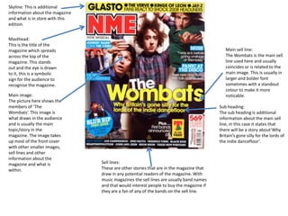 Skyline: This is additional
information about the magazine
and what is in store with this
edition.


Masthead:
This is the title of the
magazine which spreads                                                                      Main sell line:
across the top of the                                                                       The Wombats is the main sell
magazine. This stands                                                                       line used here and usually
out and the eye is drawn                                                                    coincides or is related to the
to it, this is a symbolic                                                                   main image. This is usually in
sign for the audience to                                                                    larger and bolder font
recognise the magazine.                                                                     sometimes with a standout
                                                                                            colour to make it more
Main image:                                                                                 noticable.
The picture here shows the
members of ‘The                                                                          Sub heading:
Wombats’. This image is                                                                  The sub heading is additional
what draws in the audience                                                               information about the main sell
and is usually the main                                                                  line, in this case it states that
topic/story in the                                                                       there will be a story about’Why
magazine. The image takes                                                                Britain’s gone silly for the lords of
up most of the front cover                                                               the indie dancefloor’.
with other smaller images,
sell lines and other
information about the
magazine and what is             Sell lines:
within.                          These are other stories that are in the magazine that
                                 draw in any potential readers of the magazine. With
                                 music magazines the sell lines are usually band names
                                 and that would interest people to buy the magazine if
                                 they are a fan of any of the bands on the sell line.
 