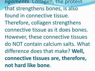 ligaments. Collagen, the protein
that strengthens bones, is also
found in connective tissue.
Therefore, collagen strengthens
connective tissue as it does bones.
However, these connective tissues
do NOT contain calcium salts. What
difference does that make? Well,
connective tissues are, therefore,
not hard like bone.
 
