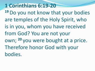 1 Corinthians 6:19-20
19 Do you not know that your bodies
are temples of the Holy Spirit, who
is in you, whom you have received
from God? You are not your
own; 20 you were bought at a price.
Therefore honor God with your
bodies.
 