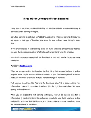 Super Speed Learning                                       http://www.superspeedlearning.com




                Three Major Concepts of Fast Learning


Every person has a unique way of learning. But in today’s world, it is very necessary to
learn about fast learning strategies.

Now, fast learning is really just an “added” ingredient to whatever learning strategy you
are using. In this type of learning, you would be able to learn more things in lesser
time.

If you are interested in fast learning, there are many strategies or techniques that you
can use. But the easiest strategy of all is to really understand what it’s all about.

Here are three major concepts of fast learning that can help you be better and more
successful:

Purposive Fast Learning

When we are exposed to fast learning, the first thing that we need to have is a clear
purpose. What do you want to achieve at the end of your fast learning class? Is there a
particular behaviour or attitude that you want to change or improve?

Fast learning is nothing like “learning for learning’s sake.” It is about getting new
information, process it, remember it and use it in the right time and place. It’s about
getting real-world results.

When you are exposed to fast learning techniques, you will be exposed to a ton of
information. It has the tendency to confuse or overwhelm you. But if you have a clear
end-goal for your fast learning lessons, you can condition your mind to only focus on
the information that is necessary.
 
