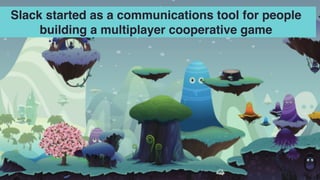 Slack started as a communications tool for people
building a multiplayer cooperative game
 