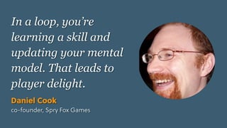 Game Thinking Quotes
In a loop, you’re
learning a skill and
updating your mental
model. That leads to
player delight.
Daniel Cook
co-founder, Spry Fox Games
 