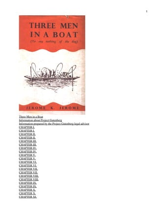 1




Three Men in a Boat
Information about Project Gutenberg
Information prepared by the Project Gutenberg legal advisor
CHAPTER I.
CHAPTER I.
CHAPTER II.
CHAPTER II.
CHAPTER III.
CHAPTER III.
CHAPTER IV.
CHAPTER IV.
CHAPTER V.
CHAPTER V.
CHAPTER VI.
CHAPTER VI.
CHAPTER VII.
CHAPTER VII.
CHAPTER VIII.
CHAPTER VIII.
CHAPTER IX.
CHAPTER IX.
CHAPTER X.
CHAPTER X.
CHAPTER XI.
 