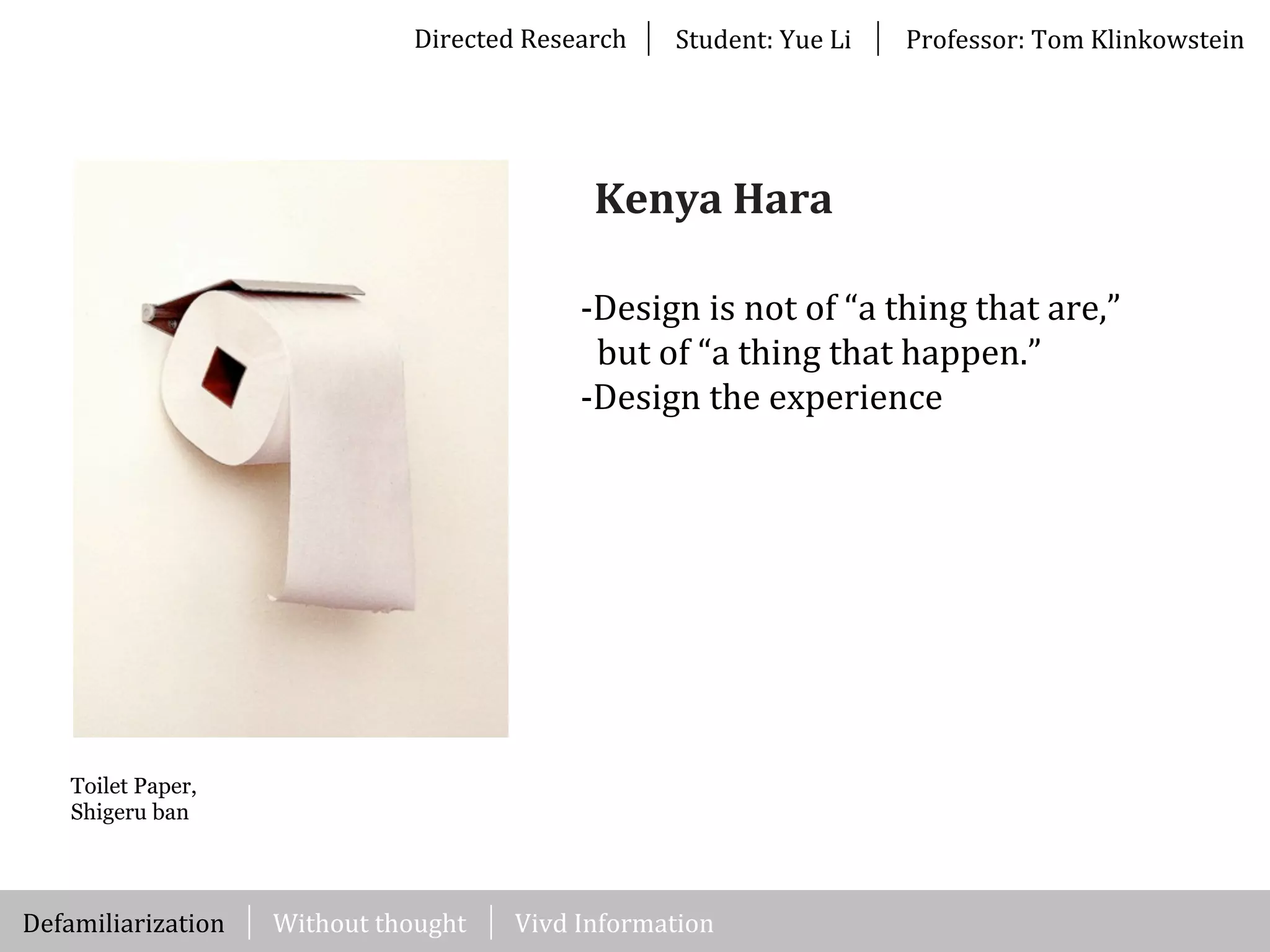Directed	
  Research Student:	
  Yue	
  Li Professor:	
  Tom	
  Klinkowstein
Toilet Paper,
Shigeru ban
-­‐Design	
  is	
  not	
  of	
  “a	
  thing	
  that	
  are,”	
  
	
  	
  but	
  of	
  “a	
  thing	
  that	
  happen.”
-­‐Design	
  the	
  experience
Kenya	
  Hara
Kohei	
  SogiuraWithout	
  thoughtDefamiliarization Vivd	
  Information
 