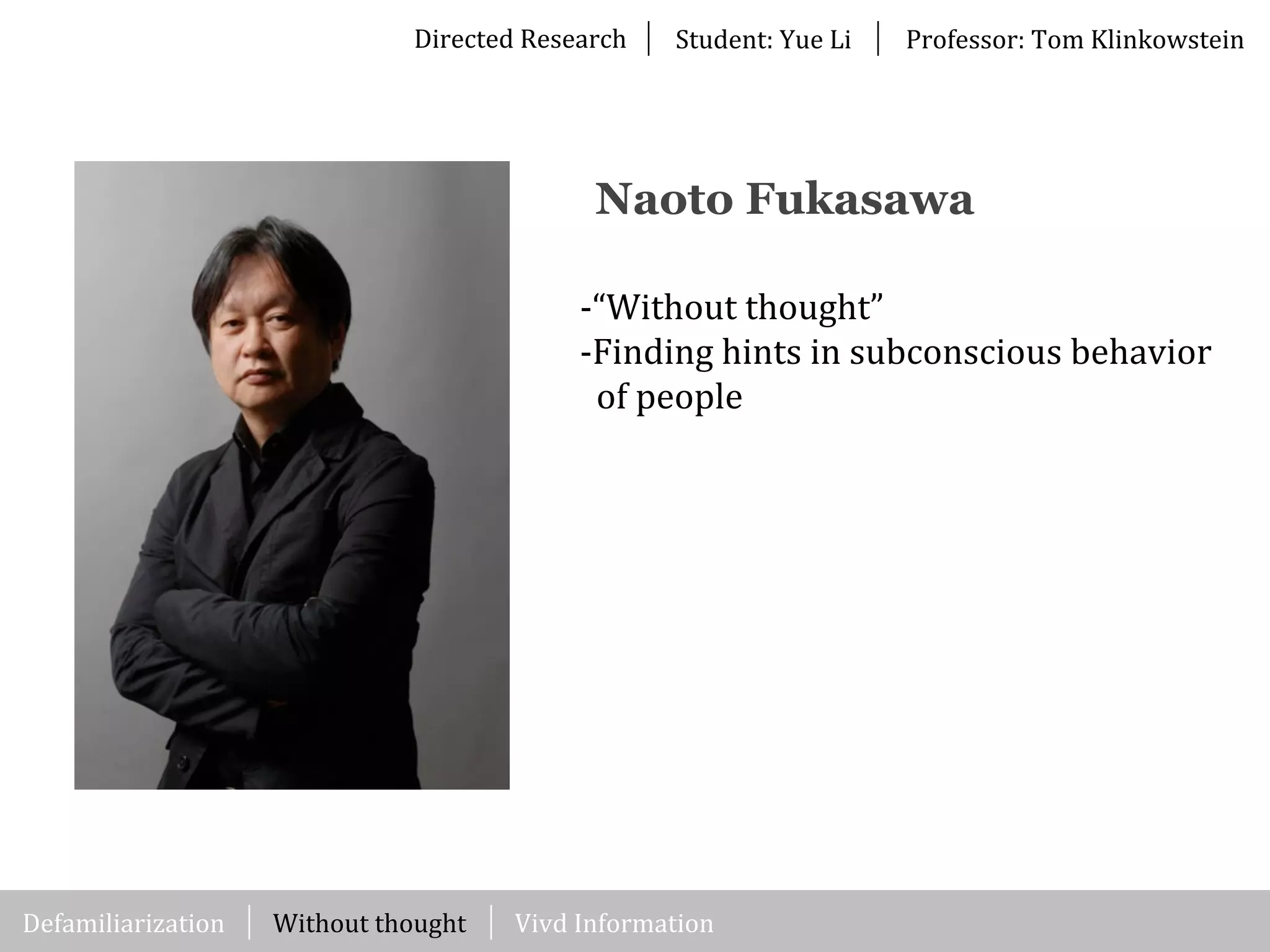Directed	
  Research Student:	
  Yue	
  Li Professor:	
  Tom	
  Klinkowstein
Without	
  thought
Naoto Fukasawa
-­‐“Without	
  thought”
-­‐Finding	
  hints	
  in	
  subconscious	
  behavior	
  
	
  	
  of	
  people
Vivd	
  InformationDefamiliarization
 