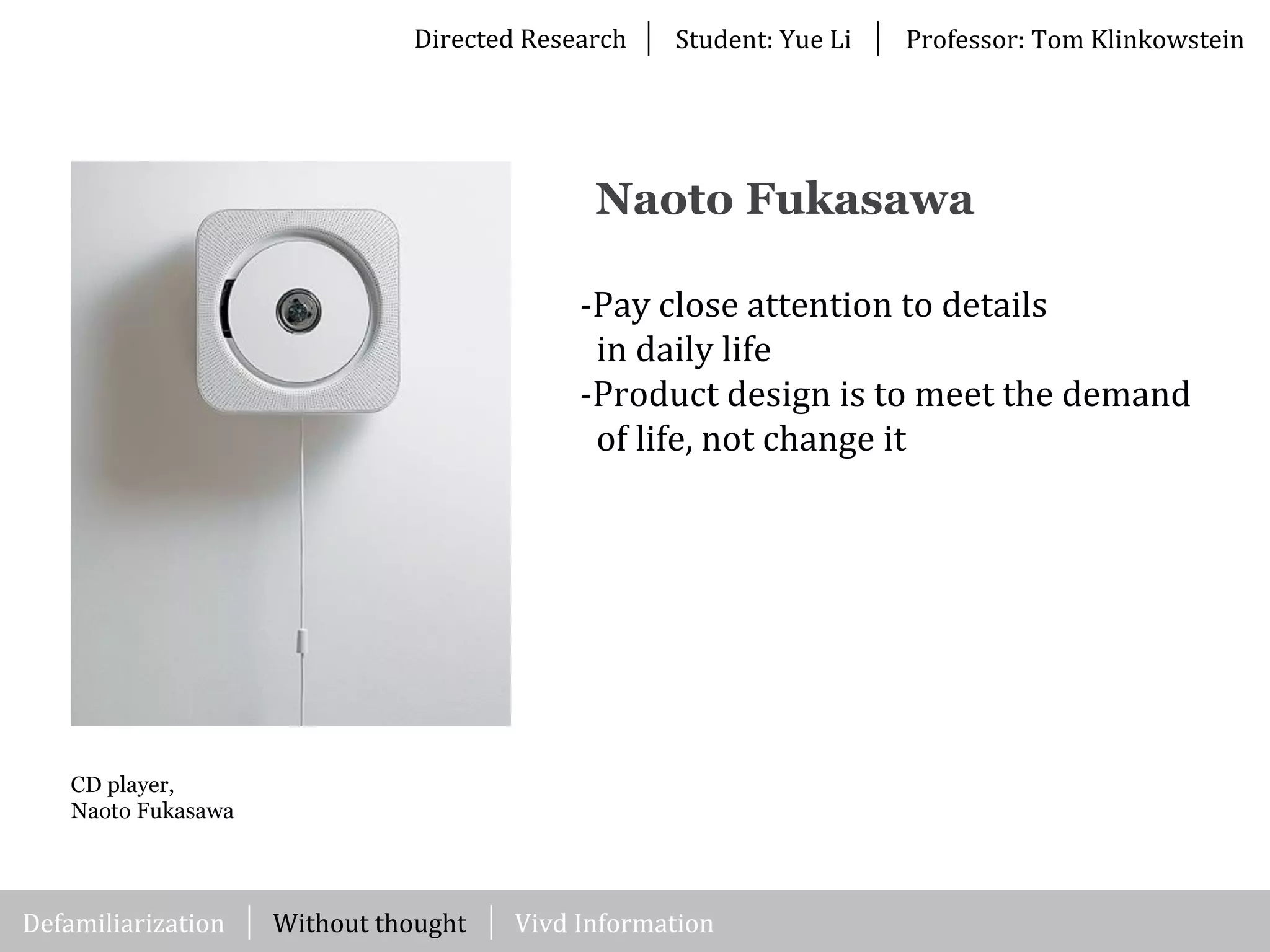 Directed	
  Research Student:	
  Yue	
  Li Professor:	
  Tom	
  Klinkowstein
CD player,
Naoto Fukasawa
-­‐Pay	
  close	
  attention	
  to	
  details	
  
	
  	
  in	
  daily	
  life
-­‐Product	
  design	
  is	
  to	
  meet	
  the	
  demand	
  
	
  	
  of	
  life,	
  not	
  change	
  it	
  
Naoto Fukasawa
Without	
  thought Vivd	
  InformationDefamiliarization
 