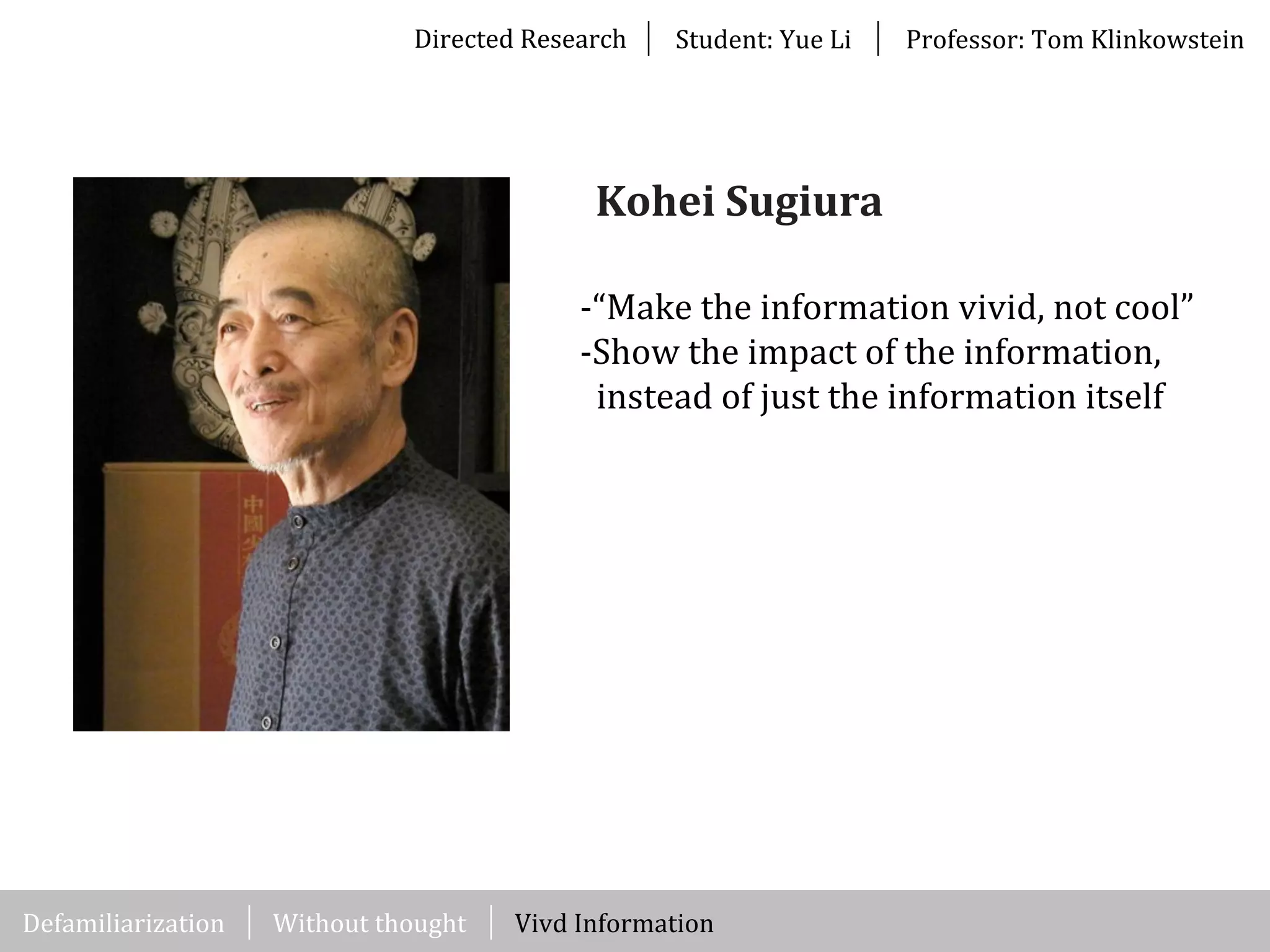 Directed	
  Research Student:	
  Yue	
  Li Professor:	
  Tom	
  Klinkowstein
-­‐“Make	
  the	
  information	
  vivid,	
  not	
  cool”
-­‐Show	
  the	
  impact	
  of	
  the	
  information,	
  	
  
	
  	
  instead	
  of	
  just	
  the	
  information	
  itself
Kohei	
  Sugiura
Without	
  thought Vivd	
  InformationDefamiliarization
 