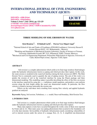 International Journal of Civil Engineering and Technology (IJCIET), ISSN 0976 – 6308 (Print), 
ISSN 0976 – 6316(Online), Volume 5, Issue 7, July (2014), pp. 123-129 © IAEME 
INTERNATIONAL JOURNAL OF CIVIL ENGINEERING 
AND TECHNOLOGY (IJCIET) 
ISSN 0976 – 6308 (Print) 
ISSN 0976 – 6316(Online) 
Volume 5, Issue 7, July (2014), pp. 123-129 
© IAEME: www.iaeme.com/ijciet.asp 
Journal Impact Factor (2014): 7.9290 (Calculated by GISI) 
www.jifactor.com 
IJCIET 
©IAEME 
THREE MODELING OF SOIL EROSION BY WATER 
Kissi Benaissa*1, El Bakkali Larbi2, Parron Vera Miguel Angel3 
1National School of Arts and Trades of Casablanca (ENSAM-Casablanca), University Hassan II. 
Avenue Hassan II.B.P: 145, Mohammedia – Morocco 
2Modeling and Simulation of Mechanical Systems Laboratory, Faculty of Sciences at Tetouan, 
University Abdelmalek Essaadi, BP. 2121, M'hannech, 93002, Tetouan, Morocco, 
3Mechanical and Civil Engineering Department, Polytechnic High School of Algeciras, University of 
Cadiz, Ramon Pujol avenue, Algeciras 11202, Spain 
123 
ABSTRACT 
Soil erosion is a complex phenomenon which yields at its final stage insidious fluid leakages 
under the hydraulic infrastructures known as piping and which provokes their rupture. In this work, 
the water erosion is modeled in the water/soil interface during the hole erosion test (HET). The Hole 
Erosion Test is commonly used to quantify the rate of piping erosion. The aim of this work is to 
predict the erosion of soil in the water/soil interface by using the Fluent package and three 
dimensional modeling. This modelling makes it possible describing the effect of the flow on erosion 
in the interface water/soil by using the k −e turbulence model equations, and predicts a non uniform 
erosion along the hole length unlike the usual one dimensional models. In particular, the flow 
velocity is found to increase noticeably the erosion rate. 
Effects on the wall-shear stress resulting from varying flow velocity and applied hydraulic 
gradient are analyzed. 
Keywords: Piping, Soil erosion, Turbulence, k −e model, Near-wall boundary, Hole Erosion Test. 
1. INTRODUCTION 
Soil erosion is a complex phenomenon which yields at its final stage insidious fluid leakages 
under the hydraulic infrastructures known as piping and which provokes their rupture. 
Many dam ruptures events have occurred throughout the world, some of them were reported 
by Foster and al. [1]. Then main cause was piping phenomenon that occurred in the foundation soil 
or in the dam structure. Serviceability of hydraulic infrastructures needs considering vulnerability of 
soil to internal erosion under the action of a seepage flow, [2, 3]. A simplified one-dimensional 
 