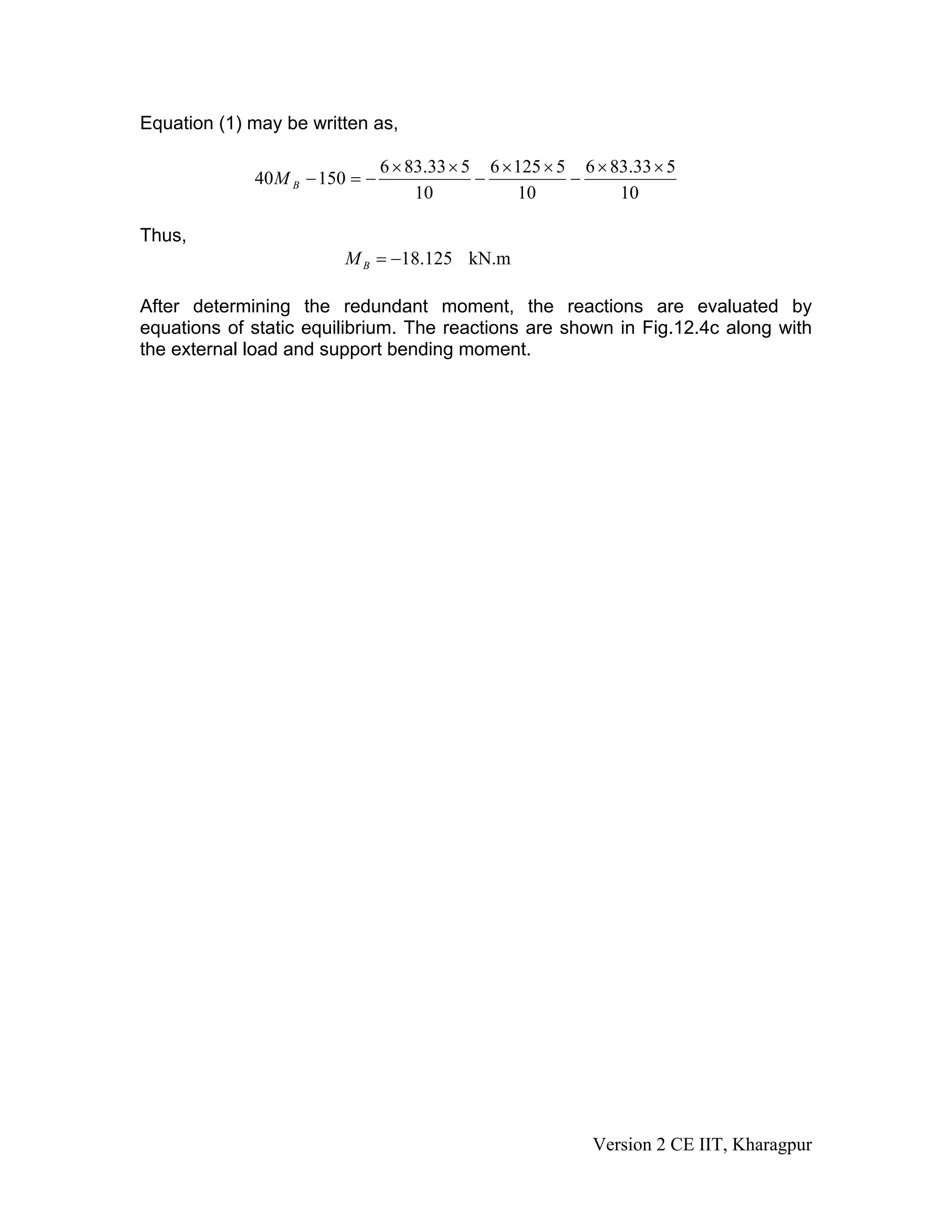 Equation (1) may be written as,
10
533.836
10
51256
10
533.836
15040
××
−
××
−
××
−=−BM
Thus,
18.125 kN.mBM = −
After determining the redundant moment, the reactions are evaluated by
equations of static equilibrium. The reactions are shown in Fig.12.4c along with
the external load and support bending moment.
Version 2 CE IIT, Kharagpur
 