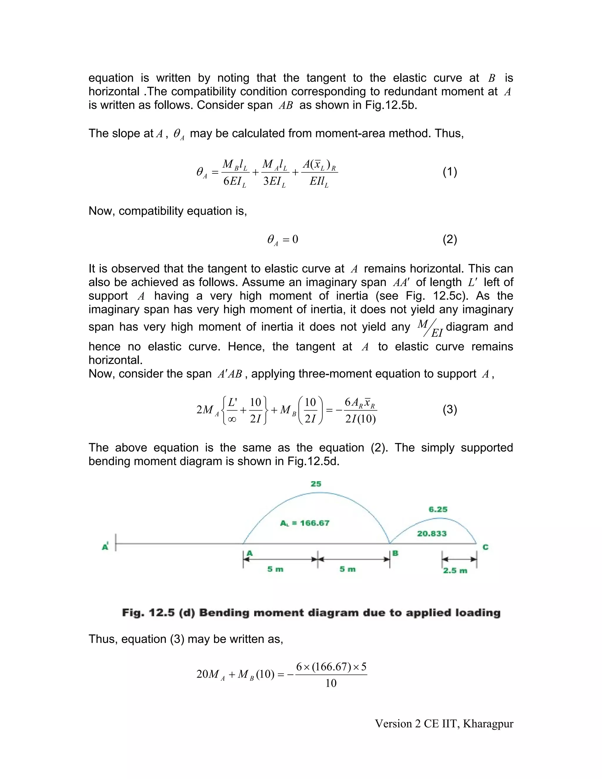 equation is written by noting that the tangent to the elastic curve at B is
horizontal .The compatibility condition corresponding to redundant moment at A
is written as follows. Consider span AB as shown in Fig.12.5b.
The slope at A , Aθ may be calculated from moment-area method. Thus,
L
RL
L
LA
L
LB
A
EIl
xA
EI
lM
EI
lM )(
36
++=θ (1)
Now, compatibility equation is,
0=Aθ (2)
It is observed that the tangent to elastic curve at A remains horizontal. This can
also be achieved as follows. Assume an imaginary span AA′ of length L′ left of
support A having a very high moment of inertia (see Fig. 12.5c). As the
imaginary span has very high moment of inertia, it does not yield any imaginary
span has very high moment of inertia it does not yield any
EI
M diagram and
hence no elastic curve. Hence, the tangent at A to elastic curve remains
horizontal.
Now, consider the span ABA′ , applying three-moment equation to support A ,
)10(2
6
2
10
2
10'
2
I
xA
I
M
I
L
M RR
BA −=⎟
⎠
⎞
⎜
⎝
⎛
+
⎭
⎬
⎫
⎩
⎨
⎧
+
∞
(3)
The above equation is the same as the equation (2). The simply supported
bending moment diagram is shown in Fig.12.5d.
Thus, equation (3) may be written as,
10
5)67.166(6
)10(20
××
−=+ BA MM
Version 2 CE IIT, Kharagpur
 