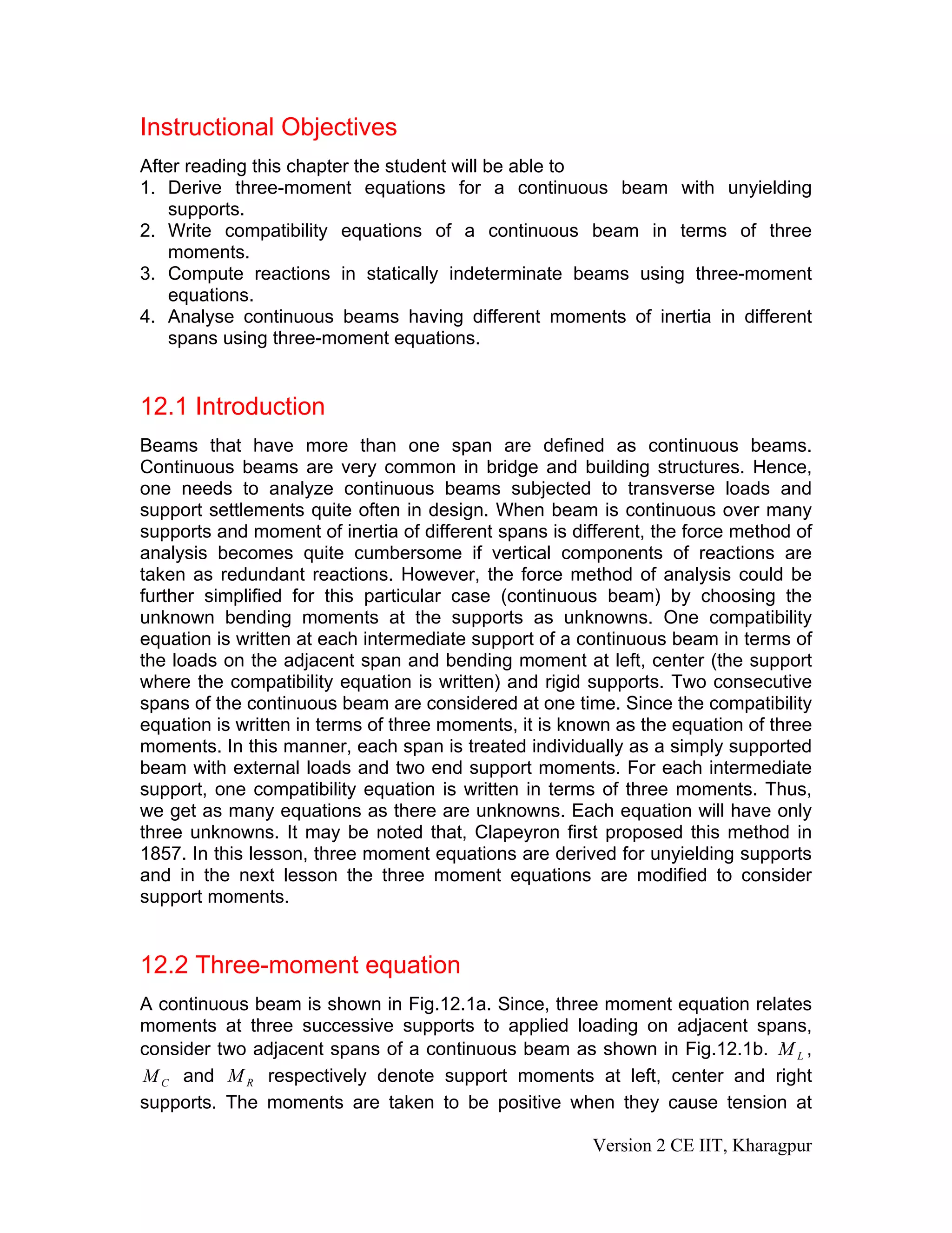 Instructional Objectives
After reading this chapter the student will be able to
1. Derive three-moment equations for a continuous beam with unyielding
supports.
2. Write compatibility equations of a continuous beam in terms of three
moments.
3. Compute reactions in statically indeterminate beams using three-moment
equations.
4. Analyse continuous beams having different moments of inertia in different
spans using three-moment equations.
12.1 Introduction
Beams that have more than one span are defined as continuous beams.
Continuous beams are very common in bridge and building structures. Hence,
one needs to analyze continuous beams subjected to transverse loads and
support settlements quite often in design. When beam is continuous over many
supports and moment of inertia of different spans is different, the force method of
analysis becomes quite cumbersome if vertical components of reactions are
taken as redundant reactions. However, the force method of analysis could be
further simplified for this particular case (continuous beam) by choosing the
unknown bending moments at the supports as unknowns. One compatibility
equation is written at each intermediate support of a continuous beam in terms of
the loads on the adjacent span and bending moment at left, center (the support
where the compatibility equation is written) and rigid supports. Two consecutive
spans of the continuous beam are considered at one time. Since the compatibility
equation is written in terms of three moments, it is known as the equation of three
moments. In this manner, each span is treated individually as a simply supported
beam with external loads and two end support moments. For each intermediate
support, one compatibility equation is written in terms of three moments. Thus,
we get as many equations as there are unknowns. Each equation will have only
three unknowns. It may be noted that, Clapeyron first proposed this method in
1857. In this lesson, three moment equations are derived for unyielding supports
and in the next lesson the three moment equations are modified to consider
support moments.
12.2 Three-moment equation
A continuous beam is shown in Fig.12.1a. Since, three moment equation relates
moments at three successive supports to applied loading on adjacent spans,
consider two adjacent spans of a continuous beam as shown in Fig.12.1b. ,
and respectively denote support moments at left, center and right
supports. The moments are taken to be positive when they cause tension at
LM
CM RM
Version 2 CE IIT, Kharagpur
 