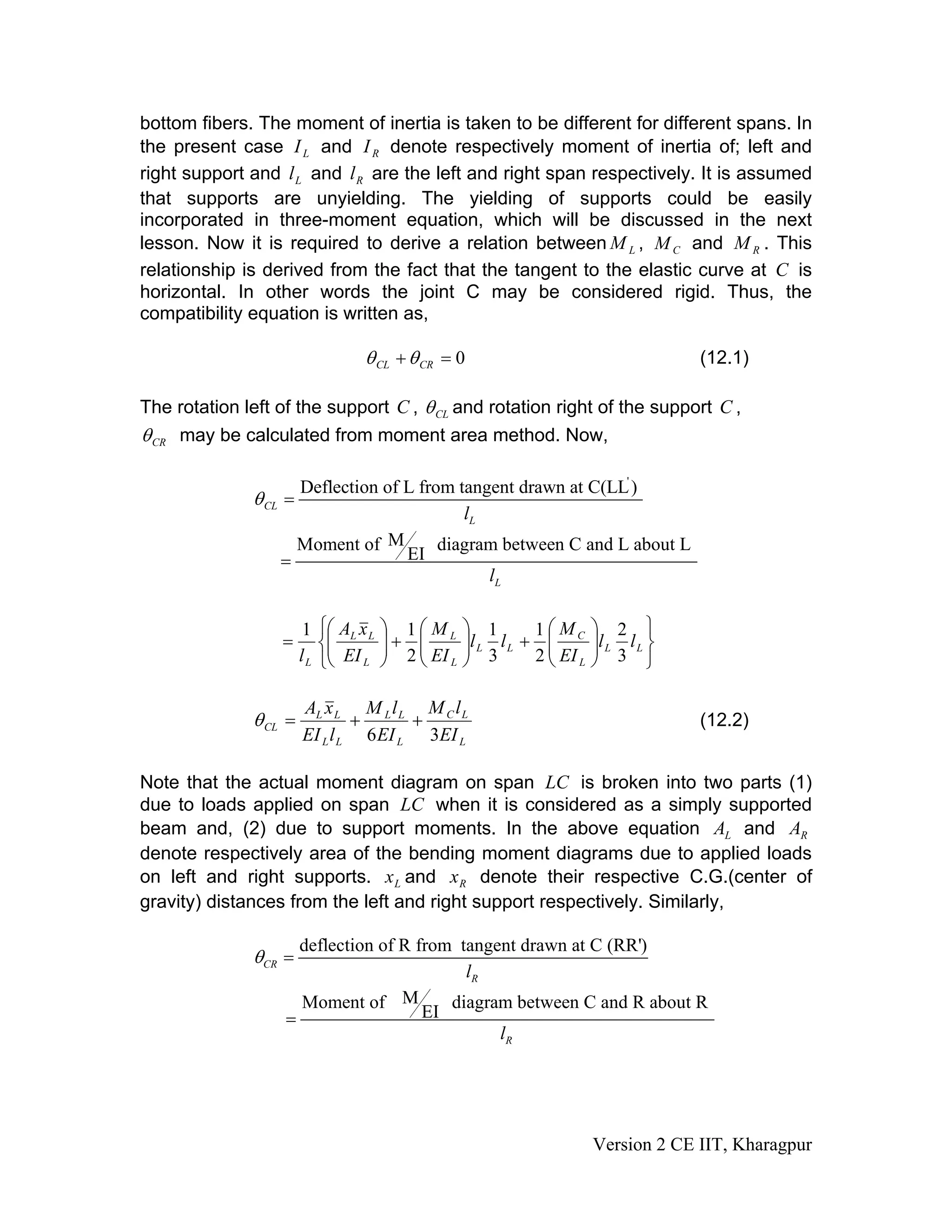 bottom fibers. The moment of inertia is taken to be different for different spans. In
the present case and denote respectively moment of inertia of; left and
right support and and are the left and right span respectively. It is assumed
that supports are unyielding. The yielding of supports could be easily
incorporated in three-moment equation, which will be discussed in the next
lesson. Now it is required to derive a relation between , and . This
relationship is derived from the fact that the tangent to the elastic curve at is
horizontal. In other words the joint C may be considered rigid. Thus, the
compatibility equation is written as,
LI RI
Ll Rl
LM CM RM
C
0=+ CRCL θθ (12.1)
The rotation left of the support C , CLθ and rotation right of the support C ,
CRθ may be calculated from moment area method. Now,
CLθ
'
Deflection of L from tangent drawn at C(LL)
Ll
=
MMoment of diagram between C and L about L
EI
Ll
=
⎭
⎬
⎫
⎩
⎨
⎧
⎟⎟
⎠
⎞
⎜⎜
⎝
⎛
+⎟⎟
⎠
⎞
⎜⎜
⎝
⎛
+⎟⎟
⎠
⎞
⎜⎜
⎝
⎛
= LL
L
C
LL
L
L
L
LL
L
ll
EI
M
ll
EI
M
EI
xA
l 3
2
2
1
3
1
2
11
L
LC
L
LL
LL
LL
CL
EI
lM
EI
lM
lEI
xA
36
++=θ (12.2)
Note that the actual moment diagram on span is broken into two parts (1)
due to loads applied on span when it is considered as a simply supported
beam and, (2) due to support moments. In the above equation and
denote respectively area of the bending moment diagrams due to applied loads
on left and right supports. and denote their respective C.G.(center of
gravity) distances from the left and right support respectively. Similarly,
LC
LC
LA RA
Lx Rx
deflection of R from tangent drawn at C (RR')
CR
Rl
θ =
MMoment of diagram between C and R about R
EI
Rl
=
Version 2 CE IIT, Kharagpur
 