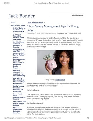5/19/2018 Three Money Management Tips for Young Adults - Jack Bonner
https://sites.google.com/site/jackbonner121/jack-bonner/Three-Money-Management-Tips-for-Young-Adults 1/2
Jack Bonner
Home
Jack Bonner Blogs
A Brief Guide to
the Different
Genres of EDM
A Guide to
Protecting
Yourself from
Tax Fraud
Certified laugh-
out-loud
moments in
Friends
College Ball Vs.
The NBA:
Which Is More
Fun To Watch?
Costly
Entertainment:
Game Of
Thrones' Most
Expensive
Death
Sequence
Everyday
financial
mistakes you
may be making
Got Talk: A
Closer Look At
The Bran/Night
King Theory
Rugby Versus
American
Football: The
Difference
Some Must-
Visit
Destinations In
Arizona
The Glamor And
Power Muscle
Groups
The Key
Differences
Between
American
Jack Bonner Blogs >
Three Money Management Tips for Young
Adults
posted Mar 7, 2018, 5:07 PM by Jack Bonner [ updated Mar 7, 2018, 5:07 PM ]
When you’re young, saving for the future might be the last thing on
your mind. It’s easy to think of your paycheck as a way to get by month
to month but not as a means to prepare for the future and save for a
rainy day. Unfortunately, finance has yet to become a required subject
in high school or college.
Image Source : cloudfront.net
Below are three money-saving tips for young adults to help them get
started on the path to financial success:
1. Invest now
The sooner you invest, the sooner you will be able to retire. Investing
may be a little challenging by now, but putting away a few dollars a
week can have a big impact.
2. Create a budget
Having a budget is one of the best ways to save money. Budgeting
doesn’t mean forgoing all the fun in life. By making a budget, you’ll be
able to see where your money goes each month, so you can allocate
some for your savings.
Search this site
 