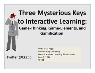 Twitter:@kkapp
By Karl M. Kapp
Bloomsburg University
Gamification of Learning &Instruction
May 7, 2014 
W101
Three Mysterious Keys 
to Interactive Learning:
Game‐Thinking, Game‐Elements, and 
Gamification
 