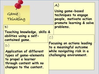 Game
Thinking
B)
Teaching knowledge, skills &
abilities using a self-
contained game.
A)
Using game-based
techniques to engage
people, motivate action
promote learning & solve
problems.
C)
Focusing on actions leading
to a meaningful outcome
while navigating risk in a
challenging environment.
D)
Application of different
types of game-elements
to propel a learner
through content with no
changes to the content.
 