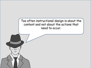 Too often instructional design is about the
content and not about the actions that
need to occur.
 