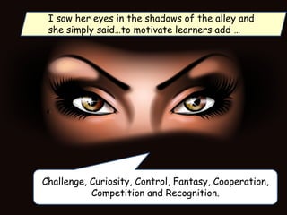 Challenge, Curiosity, Control, Fantasy, Cooperation,
Competition and Recognition.
I saw her eyes in the shadows of the alley and
she simply said…to motivate learners add …
 