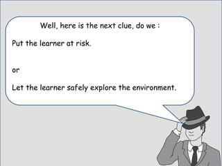 Well, here is the next clue, do we :
Put the learner at risk.
or
Let the learner safely explore the environment.
 