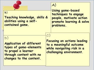Game
Thinking
B)
Teaching knowledge, skills &
abilities using a self-
contained game.
A)
Using game-based
techniques to engage
people, motivate action
promote learning & solve
problems.
C)
Focusing on actions leading
to a meaningful outcome
while navigating risk in a
challenging environment.
D)
Application of different
types of game-elements
to propel a learner
through content with no
changes to the content.
 