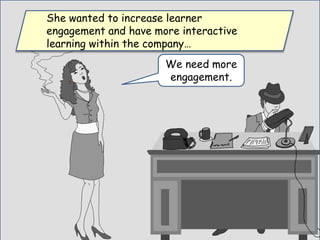 We need more
engagement.
She wanted to increase learner
engagement and have more interactive
learning within the company…
 