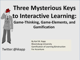Twitter:@kkapp
By Karl M. Kapp
Bloomsburg University
Gamification of Learning &Instruction
For Accenture
Three Mysterious Keys
to Interactive Learning:
Game-Thinking, Game-Elements, and
Gamification
 