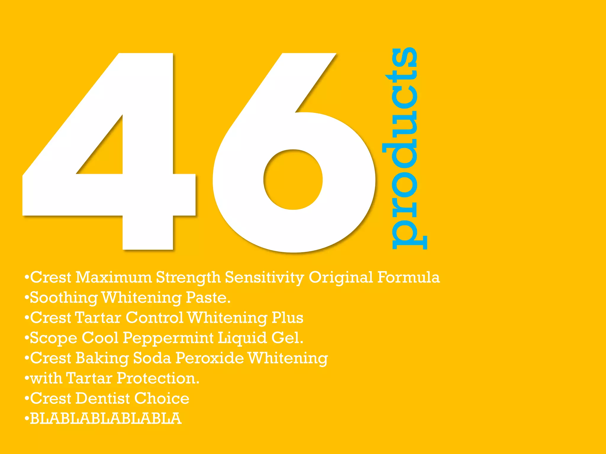 products
•Crest Maximum Strength Sensitivity Original Formula
•Soothing Whitening Paste.
•Crest Tartar Control Whitening Plus
•Scope Cool Peppermint Liquid Gel.
•Crest Baking Soda Peroxide Whitening
•with Tartar Protection.
•Crest Dentist Choice
•BLABLABLABLABLA
 