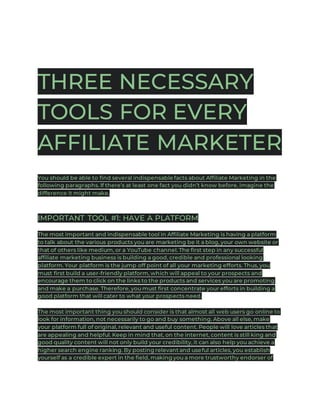 THREE NECESSARY
TOOLS FOR EVERY
AFFILIATE MARKETER
You should be able to find several indispensable facts about Affiliate Marketing in the
following paragraphs. If there’s at least one fact you didn’t know before, imagine the
difference it might make.
IMPORTANT TOOL #1: HAVE A PLATFORM
The most important and indispensable tool in Affiliate Marketing is having a platform
to talk about the various products you are marketing be it a blog, your own website or
that of others like medium, or a YouTube channel. The first step in any successful
affiliate marketing business is building a good, credible and professional looking
platform. Your platform is the jump off point of all your marketing efforts. Thus, you
must first build a user-friendly platform, which will appeal to your prospects and
encourage them to click on the links to the products and services you are promoting
and make a purchase. Therefore, you must first concentrate your efforts in building a
good platform that will cater to what your prospects need.
The most important thing you should consider is that almost all web users go online to
look for information, not necessarily to go and buy something. Above all else, make
your platform full of original, relevant and useful content. People will love articles that
are appealing and helpful. Keep in mind that, on the internet, content is still king and
good quality content will not only build your credibility, it can also help you achieve a
higher search engine ranking. By posting relevant and useful articles, you establish
yourself as a credible expert in the field, making you a more trustworthy endorser of
 