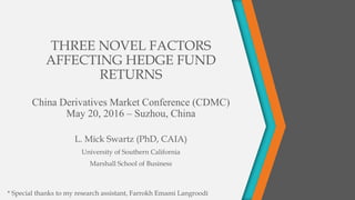 THREE NOVEL FACTORS
AFFECTING HEDGE FUND
RETURNS
China Derivatives Market Conference (CDMC)
May 20, 2016 – Suzhou, China
L. Mick Swartz (PhD, CAIA)
University of Southern California
Marshall School of Business
* Special thanks to my research assistant, Farrokh Emami Langroodi
 