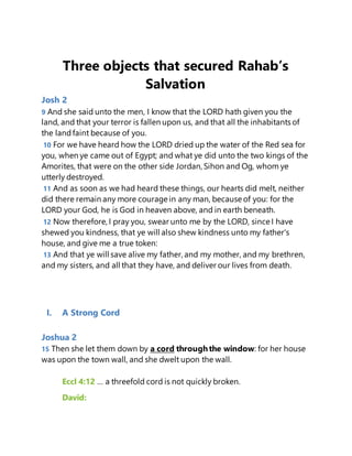 Three objects that secured Rahab’s
Salvation
Josh 2
9 And she said unto the men, I know that the LORD hath given you the
land, and that your terror is fallen upon us, and that all the inhabitants of
the landfaint because of you.
10 For we have heard how the LORD dried up the water of the Red sea for
you, when ye came out of Egypt; and what ye did unto the two kings of the
Amorites, that were on the other side Jordan, Sihon and Og, whom ye
utterly destroyed.
11 And as soon as we had heard these things, our hearts did melt, neither
did there remain any more courage in any man, because of you: for the
LORD your God, he is God in heaven above, and in earth beneath.
12 Now therefore, I pray you, swear unto me by the LORD, since I have
shewed you kindness, that ye will also shew kindness unto my father's
house, and give me a true token:
13 And that ye will save alive my father, and my mother, and my brethren,
and my sisters, and all that they have, and deliver our lives from death.
I. A Strong Cord
Joshua 2
15 Then she let them down by a cord throughthe window: for her house
was upon the town wall, and she dwelt upon the wall.
Eccl 4:12 … a threefold cord is not quickly broken.
David:
 
