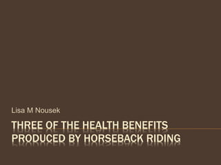THREE OF THE HEALTH BENEFITS
PRODUCED BY HORSEBACK RIDING
Lisa M Nousek
 