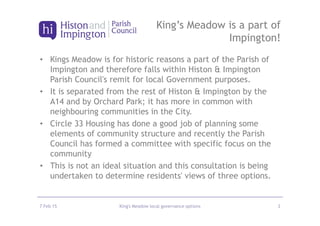 • Kings Meadow is for historic reasons a part of the Parish of
Impington and therefore falls within Histon & Impington
Parish Council's remit for local Government purposes.
• It is separated from the rest of Histon & Impington by the
A14 and by Orchard Park; it has more in common with
neighbouring communities in the City.
• Circle 33 Housing has done a good job of planning some
elements of community structure and recently the Parish
Council has formed a committee with specific focus on the
community
• This is not an ideal situation and this consultation is being
undertaken to determine residents' views of three options.
7 Feb 15 King's Meadow local governance options 2
King’s Meadow is a part of
Impington!
 