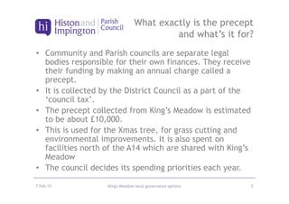 • Community and Parish councils are separate legal
bodies responsible for their own finances. They receive
their funding by making an annual charge called a
precept.
• It is collected by the District Council as a part of the
‘council tax’.
• The precept collected from King’s Meadow is estimated
to be about £10,000.
• This is used for the Xmas tree, for grass cutting and
environmental improvements. It is also spent on
facilities north of the A14 which are shared with King’s
Meadow
• The council decides its spending priorities each year.
7 Feb 15 King's Meadow local governance options 5
What exactly is the precept
and what’s it for?
 